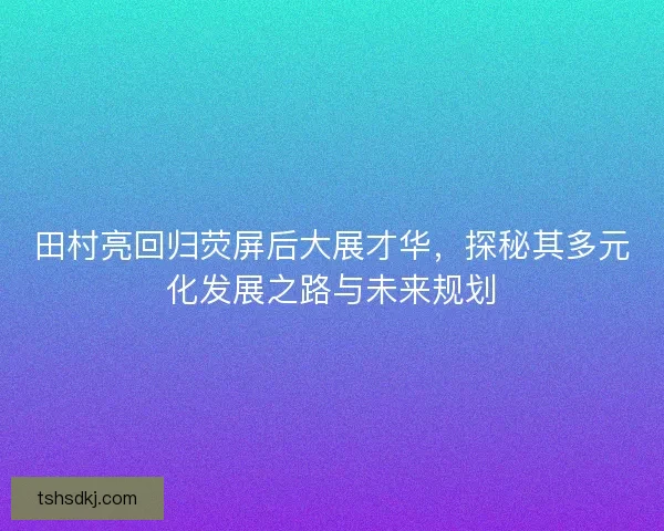 田村亮回归荧屏后大展才华，探秘其多元化发展之路与未来规划