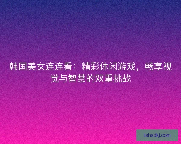 韩国美女连连看：精彩休闲游戏，畅享视觉与智慧的双重挑战
