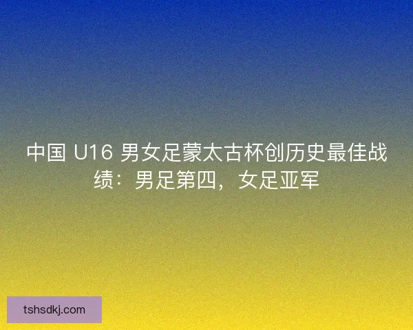 中国 U16 男女足蒙太古杯创历史最佳战绩：男足第四，女足亚军