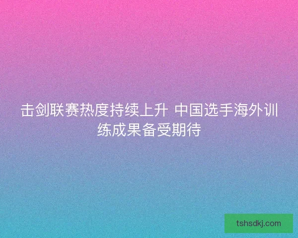 击剑联赛热度持续上升 中国选手海外训练成果备受期待