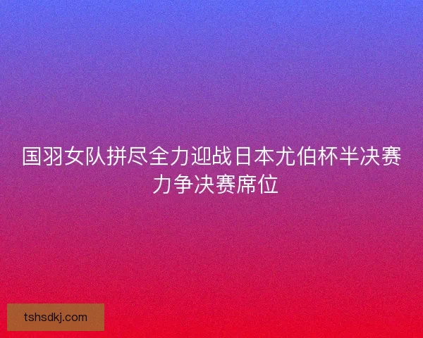 国羽女队拼尽全力迎战日本尤伯杯半决赛 力争决赛席位