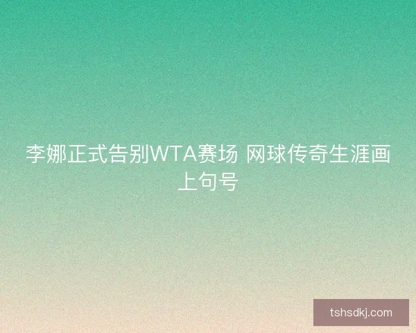 李娜正式告别WTA赛场 网球传奇生涯画上句号