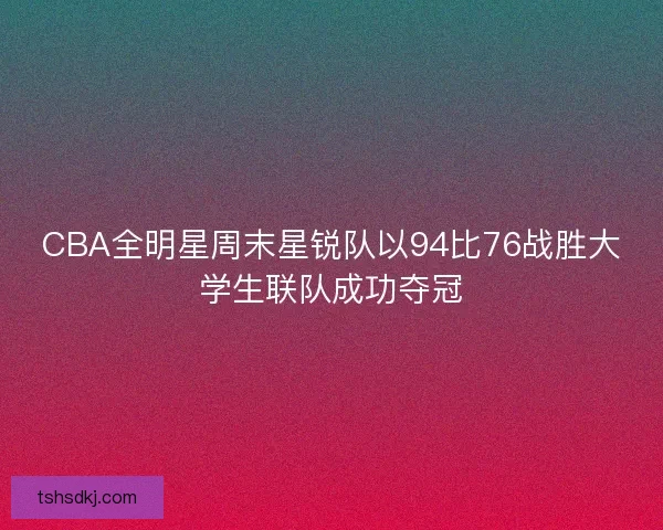 CBA全明星周末星锐队以94比76战胜大学生联队成功夺冠