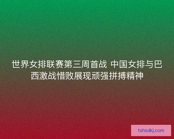 世界女排联赛第三周首战 中国女排与巴西激战惜败展现顽强拼搏精神