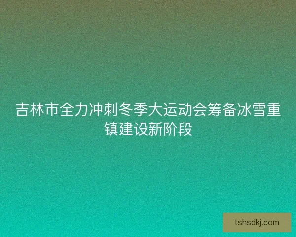 吉林市全力冲刺冬季大运动会筹备冰雪重镇建设新阶段