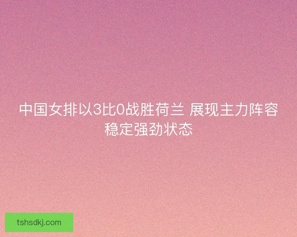 中国女排以3比0战胜荷兰 展现主力阵容稳定强劲状态