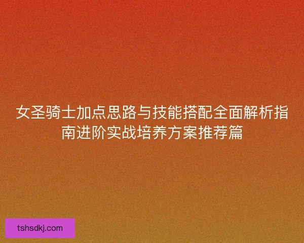 女圣骑士加点思路与技能搭配全面解析指南进阶实战培养方案推荐篇