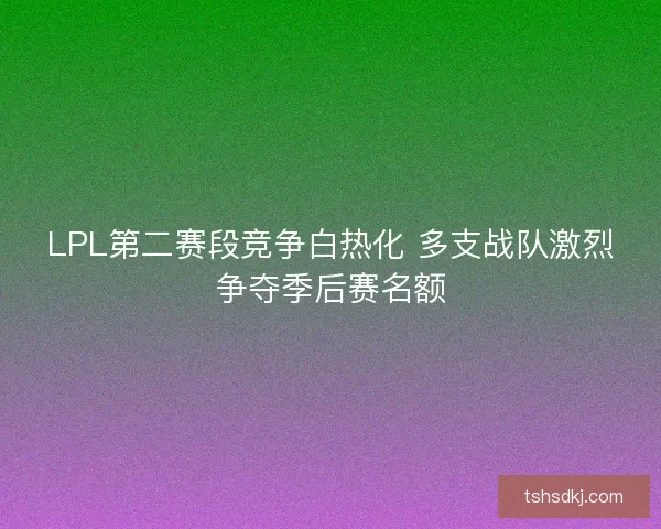 LPL第二赛段竞争白热化 多支战队激烈争夺季后赛名额