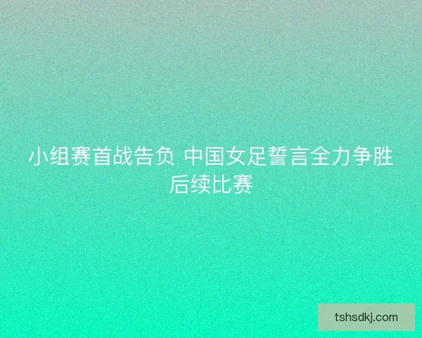 小组赛首战告负 中国女足誓言全力争胜后续比赛