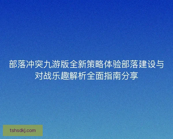 部落冲突九游版全新策略体验部落建设与对战乐趣解析全面指南分享