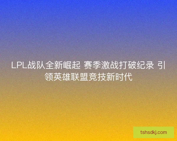 LPL战队全新崛起 赛季激战打破纪录 引领英雄联盟竞技新时代