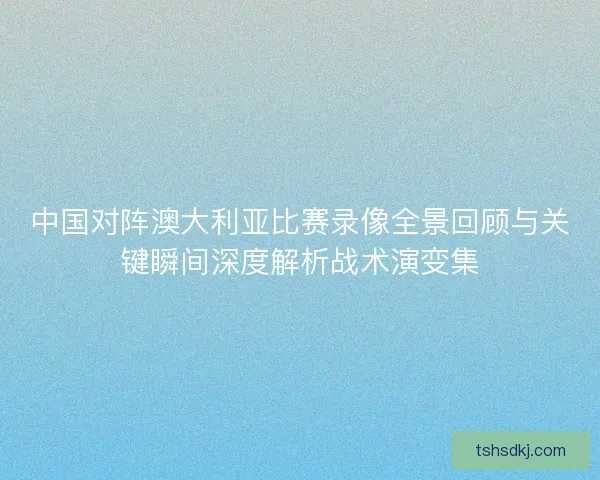 中国对阵澳大利亚比赛录像全景回顾与关键瞬间深度解析战术演变集