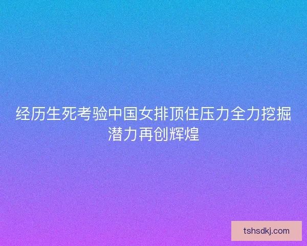 经历生死考验中国女排顶住压力全力挖掘潜力再创辉煌