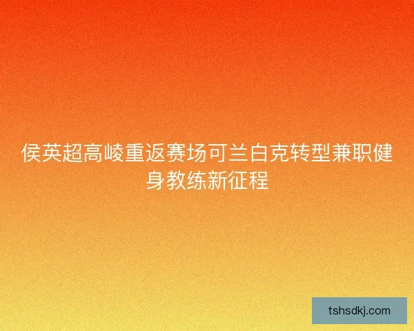侯英超高崚重返赛场可兰白克转型兼职健身教练新征程
