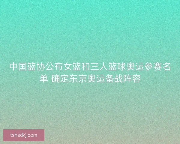 中国篮协公布女篮和三人篮球奥运参赛名单 确定东京奥运备战阵容
