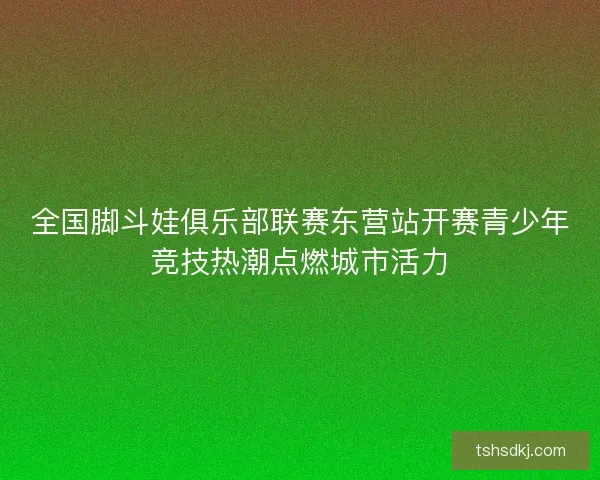 全国脚斗娃俱乐部联赛东营站开赛青少年竞技热潮点燃城市活力