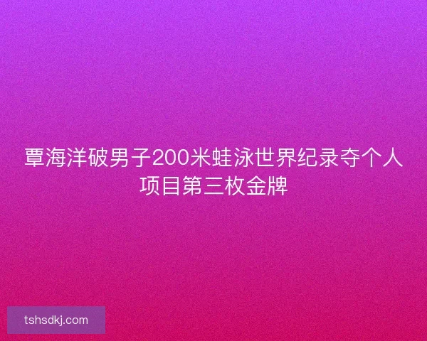 覃海洋破男子200米蛙泳世界纪录夺个人项目第三枚金牌