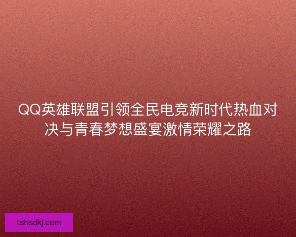 QQ英雄联盟引领全民电竞新时代热血对决与青春梦想盛宴激情荣耀之路