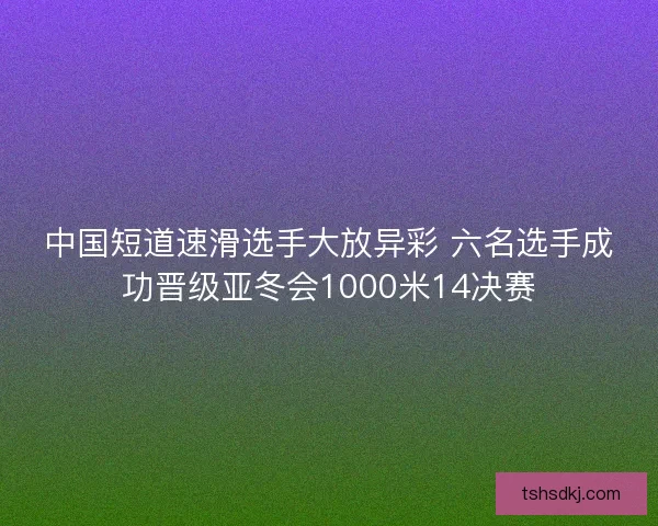 中国短道速滑选手大放异彩 六名选手成功晋级亚冬会1000米14决赛