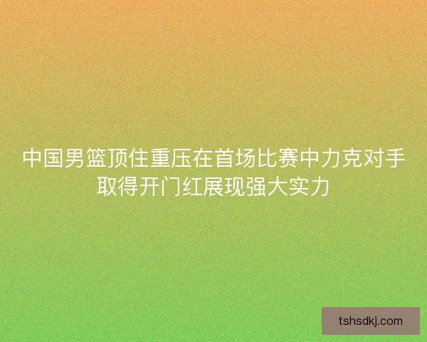 中国男篮顶住重压在首场比赛中力克对手取得开门红展现强大实力