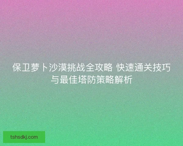 保卫萝卜沙漠挑战全攻略 快速通关技巧与最佳塔防策略解析