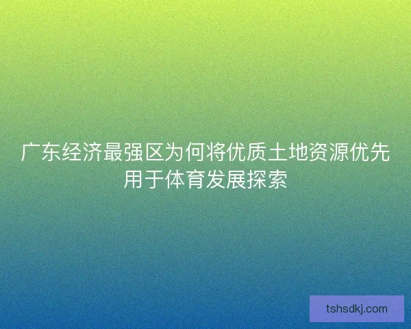广东经济最强区为何将优质土地资源优先用于体育发展探索