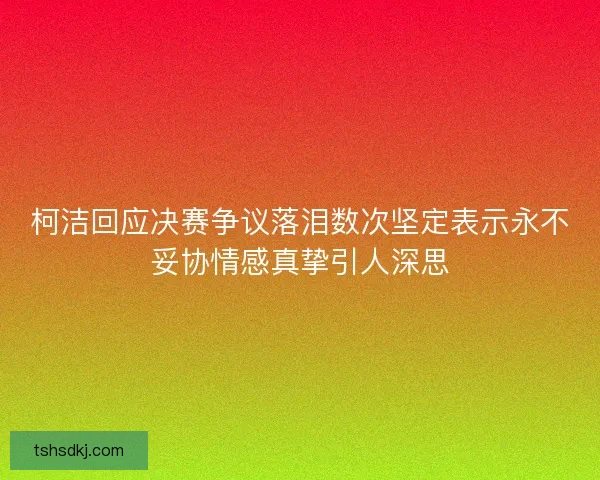 柯洁回应决赛争议落泪数次坚定表示永不妥协情感真挚引人深思